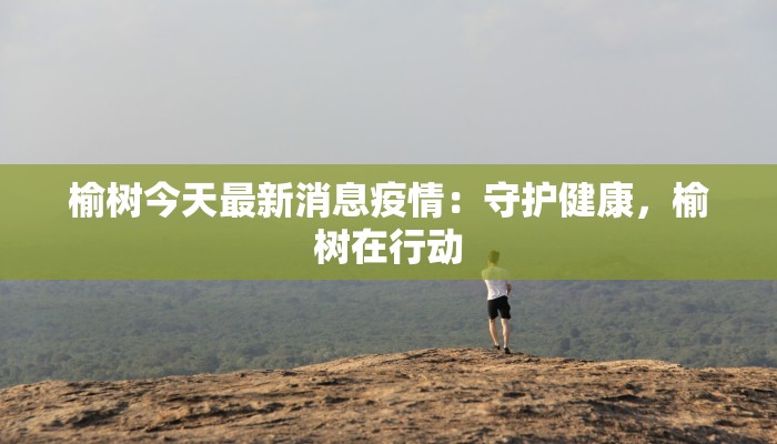 榆树今天最新消息疫情：守护健康，榆树在行动