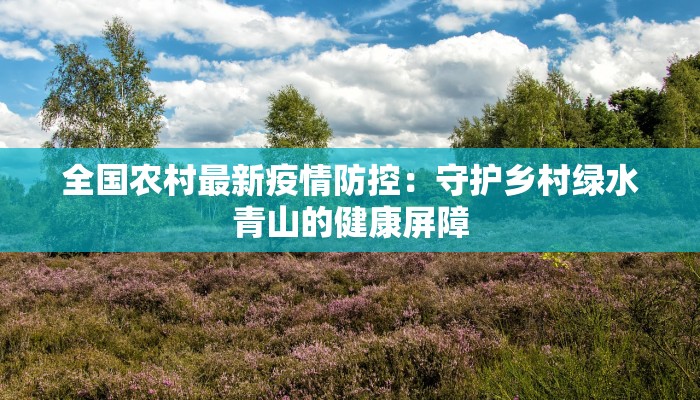全国农村最新疫情防控:守护乡村绿水青山的健康屏障 全国农村最新疫情防控:守护乡村绿水青山的健康屏障