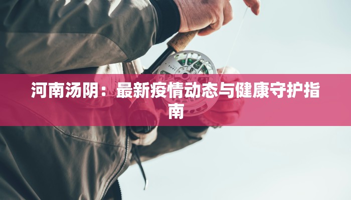 河南汤阴:最新疫情动态与健康守护指南 河南汤阴:最新疫情动态与健康守护指南