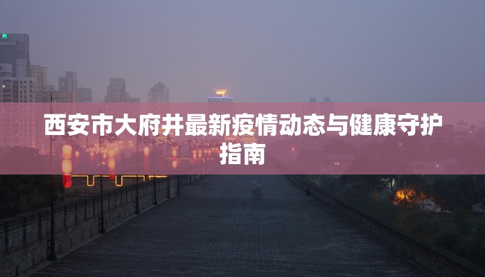 西安市大府井最新疫情动态与健康守护指南 西安市大府井最新疫情动态与健康守护指南