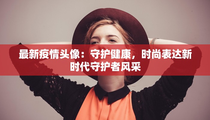 最新疫情头像：守护健康，时尚表达新时代守护者风采