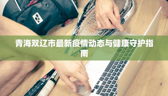 青海双辽市最新疫情动态与健康守护指南 青海双辽市最新疫情动态与健康守护指南