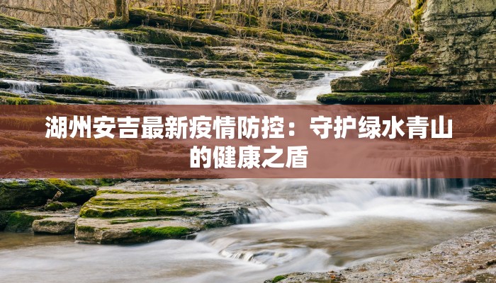 湖州安吉最新疫情防控：守护绿水青山的健康之盾